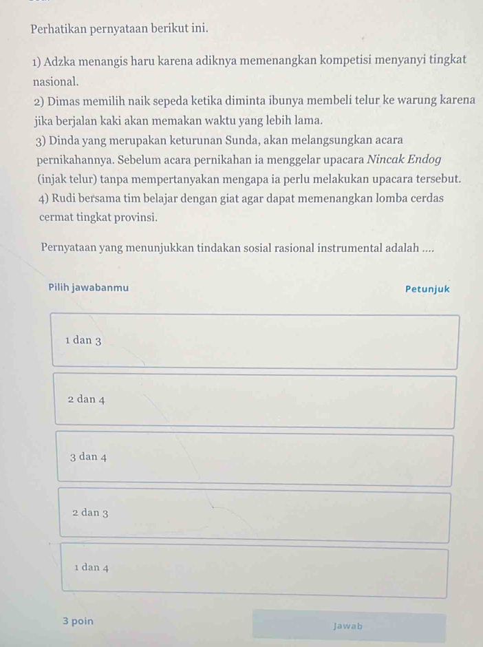 Perhatikan pernyataan berikut ini.
1) Adzka menangis haru karena adiknya memenangkan kompetisi menyanyi tingkat
nasional.
2) Dimas memilih naik sepeda ketika diminta ibunya membeli telur ke warung karena
jika berjalan kaki akan memakan waktu yang lebih lama.
3) Dinda yang merupakan keturunan Sunda, akan melangsungkan acara
pernikahannya. Sebelum acara pernikahan ia menggelar upacara Nincuk Endog
(injak telur) tanpa mempertanyakan mengapa ia perlu melakukan upacara tersebut.
4) Rudi bersama tim belajar dengan giat agar dapat memenangkan lomba cerdas
cermat tingkat provinsi.
Pernyataan yang menunjukkan tindakan sosial rasional instrumental adalah ....
Pilih jawabanmu Petunjuk
1 dan 3
2 dan 4
3 dan 4
2 dan 3
1 dan 4
3 poin Jawab