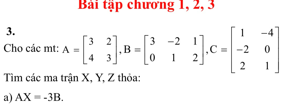 Bài tập chương 1, 2, 3
3. 
Cho các mt: A=beginbmatrix 3&2 4&3endbmatrix , B=beginbmatrix 3&-2&1 0&1&2endbmatrix , C=beginbmatrix 1&-4 -2&0 2&1endbmatrix
Tìm các ma trận X, Y, Z thỏa: 
a) AX=-3B.