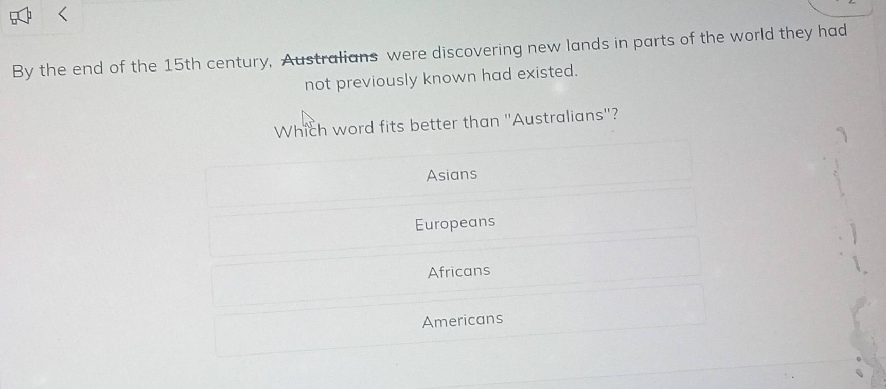 By the end of the 15th century, Australians were discovering new lands in parts of the world they had
not previously known had existed.
Which word fits better than ''Australians"?
Asians
Europeans
Africans
Americans