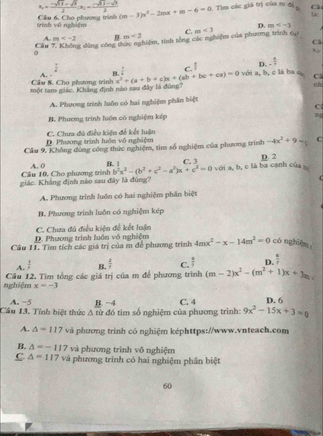 x_1= (-sqrt(11)+sqrt(5))/2 ;x_1= (-sqrt(11)-sqrt(5))/2 
Câu 6, Cho phương trình (m-3)x^2-2mx+m-6=0 , Tìm các giá trị của m đá 6 Câ
làz
trình vô nghiệm D. m
C. m<3</tex>
A. m
B. m<2</tex>
Câu g dùng công thức nghiệm, tính tổng các nghiệm của phương trình 6x^2
Câ
0
Xz.
 7/6 
C.  6/7 
D. _  6/7 
A. -
B.  7/6 
Câu 8. Cho phương trình x^2+(a+b+c)x+(ab+bc+ca)=0 với a, b, c là ba c Câ
một tam giác. Khăng định nào sau đây là đúng?
nhi
A. Phương trình luôn có hai nghiệm phân biệt
C
B. Phương trình luôn có nghiệm kép
ng
C. Chưa đủ điều kiện để kết luận
D. Phương trình luôn vô nghiệm
Câu 9. Không dùng công thức nghiệm, tìm số nghiệm của phương trình -4x^2+9= C
A. 0 B. 1 C. 3 D. 2
Câu 10. Cho phương trình b^2x^2-(b^2+c^2-a^2)x+c^2=0 với a, b, c là ba cạnh của 
giác. Khăng định nào sau đây là đúng?
A. Phương trình luôn có hai nghiệm phân biệt
B. Phương trình luôn có nghiệm kép
C. Chưa đủ điều kiện để kết luận
D. Phương trình luôn vô nghiệm
Câu 11. Tìm tích các giá trị của m để phương trình 4mx^2-x-14m^2=0 có nghiệm
A.  1/7  B.  2/7  C.  6/7  D.  8/7 
Câu 12. Tìm tổng các giá trị của m để phương trình (m-2)x^2-(m^2+1)x+3m
nghiệm x=-3
A. −5 C. 4 D. 6
B. −4
Câu 13. Tính biệt thức wedge từ đó tìm số nghiệm của phương trình: 9x^2-15x+3=0
A. △ =117 và phương trình có nghiệm képhttps://www.vnteach.com
B. △ =-117 và phương trình vô nghiệm
C △ =117 và phương trình có hai nghiệm phân biệt
60