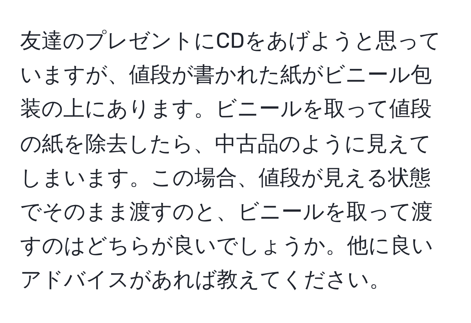 友達のプレゼントにCDをあげようと思っていますが、値段が書かれた紙がビニール包装の上にあります。ビニールを取って値段の紙を除去したら、中古品のように見えてしまいます。この場合、値段が見える状態でそのまま渡すのと、ビニールを取って渡すのはどちらが良いでしょうか。他に良いアドバイスがあれば教えてください。