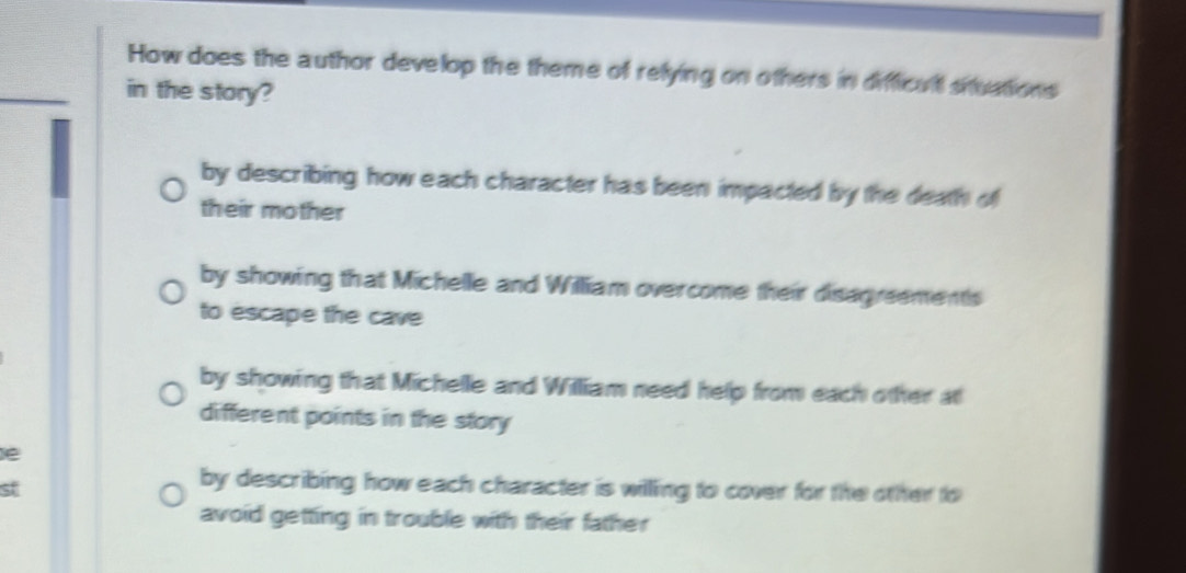 How does the author develop the theme of relying on others in difficult sntuations
_
in the story?
by describing how each character has been impacted by the death of
their mother
by showing that Michelle and William overcome their disagreements
to escape the cave
by showing that Michelle and William need help from each other at
different points in the story
e
st
by describing how each character is willing to cover for the other to
avoid getting in trouble with their father