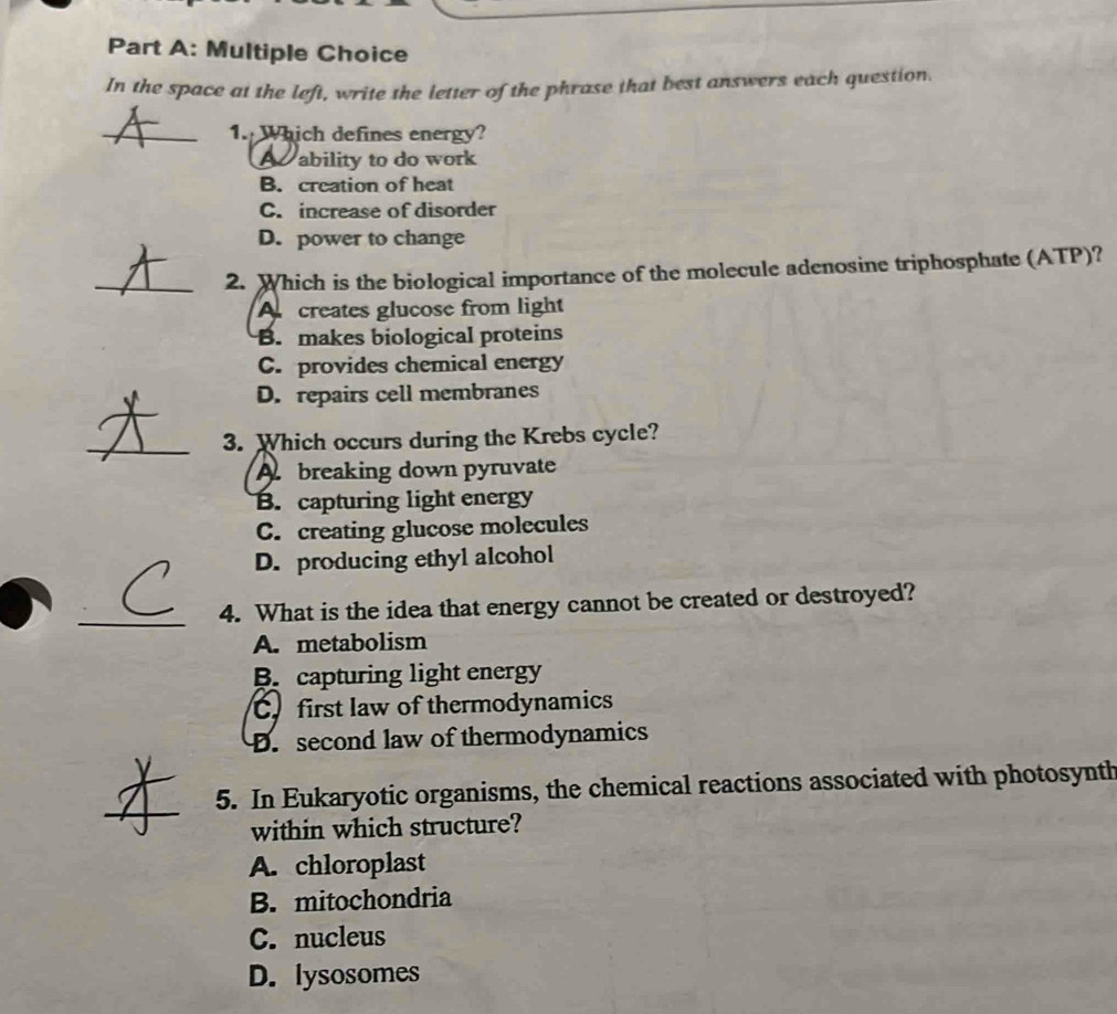 In the space at the left, write the letter of the phrase that best answers each question.
_
1. Which defines energy?
A ability to do work
B. creation of heat
C. increase of disorder
D. power to change
_2. Which is the biological importance of the molecule adenosine triphosphate (ATP)?
A creates glucose from light
B. makes biological proteins
C. provides chemical energy
D. repairs cell membranes
_
3. Which occurs during the Krebs cycle?
A breaking down pyruvate
B. capturing light energy
C. creating glucose molecules
D. producing ethyl alcohol
_
4. What is the idea that energy cannot be created or destroyed?
A. metabolism
B. capturing light energy
C. first law of thermodynamics
D. second law of thermodynamics
_
5. In Eukaryotic organisms, the chemical reactions associated with photosynth
within which structure?
A. chloroplast
B. mitochondria
C. nucleus
D. lysosomes