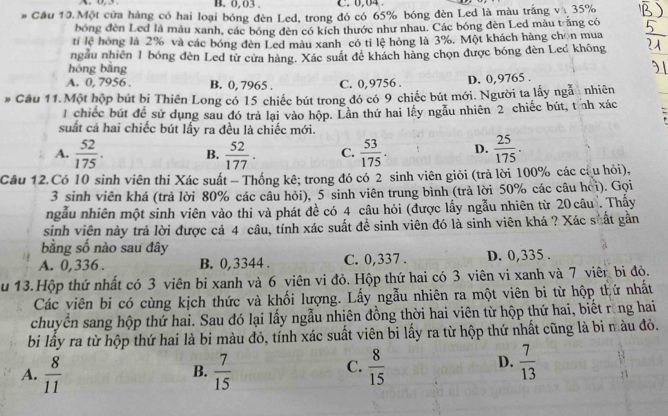 0, 03 C.0,04
# Cầu 10 Một cửa hàng có hai loại bóng đèn Led, trong đó có 65% bóng đèn Led là màu trắng vị 35%
bóng đèn Led là màu xanh, các bóng đèn có kích thước như nhau. Các bóng đèn Led màu trắng có
tỉ lệ hóng là 2% và các bóng đèn Led màu xanh có tỉ lệ hóng là 3%. Một khách hàng chọn mua
ngẫu nhiên 1 bóng đèn Led từ cửa hàng. Xác suất đê khách hàng chọn được bóng đèn Led không
hóng bằng
A. 0, 7956 . B. 0, 7965 . C. 0,9756 . D. 0,9765 .
# Cầu 11.Một hộp bút bị Thiên Long có 15 chiếc bút trong đó có 9 chiếc bút mới. Người ta lấy ngẫ nhiên
1 chiếc bút để sử dụng sau đó trả lại vào hộp. Lần thứ hai lấy ngẫu nhiên 2 chiếc bút, tỉnh xác
suất cả hai chiếc bút lấy ra đều là chiếc mới.
A.  52/175 . B.  52/177 . C.  53/175 . D.  25/175 .
Cầu 12.Có 10 sinh viên thi Xác suất - Thống kê; trong đó có 2 sinh viên giỏi (trả lời 100% các cầu hỏi),
3 sinh viên khá (trả lời 80% các câu hỏi), 5 sinh viên trung bình (trả lời 50% các câu hoi). Gọi
ngẫu nhiên một sinh viên vào thi và phát đề có 4 câu hỏi (được lấy ngẫu nhiên từ 20 câu . Thấy
sinh viên này trả lời được cả 4 câu, tính xác suất đề sinh viên đó là sinh viên khá ? Xác suất gần
bằng số nào sau đây
A. 0,336 . B. 0,3344 . C. 0,337 . D. 0,335 .
u 13.Hộp thứ nhất có 3 viên bi xanh và 6 viên vi đỏ. Hộp thứ hai có 3 viên vi xanh và 7 viêr bi đỏ.
Các viên bi có cùng kịch thức và khối lượng. Lấy ngẫu nhiên ra một viên bi từ hộp thứ nhất
chuyên sang hộp thứ hai. Sau đó lại lấy ngẫu nhiên đồng thời hai viên từ hộp thứ hai, biết rng hai
bi lấy ra từ hộp thứ hai là bi màu đỏ, tính xác suất viên bi lấy ra từ hộp thứ nhất cũng là bi màu đỏ.
A.  8/11   7/15   8/15 
B.
C.
D.  7/13 