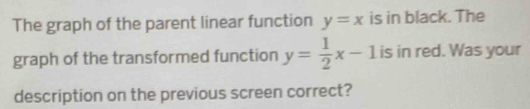 The graph of the parent linear function y=x is in black. The
graph of the transformed function y= 1/2 x-1 is in red. Was your
description on the previous screen correct?