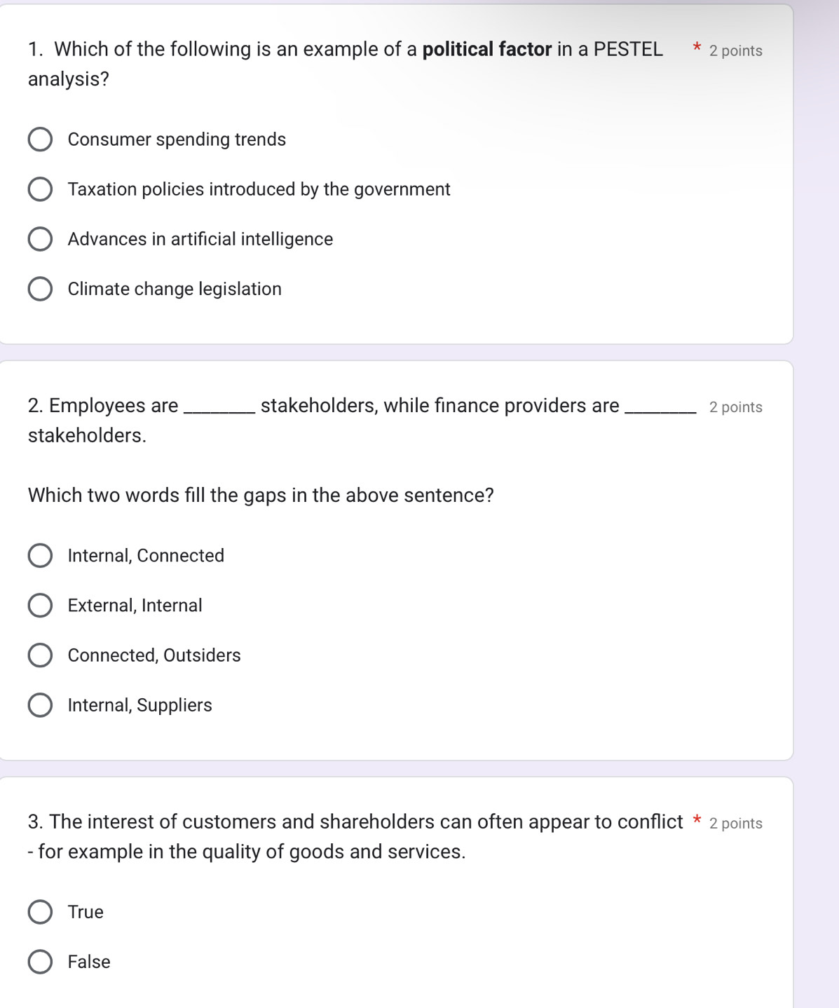 Which of the following is an example of a political factor in a PESTEL * 2 points
analysis?
Consumer spending trends
Taxation policies introduced by the government
Advances in artificial intelligence
Climate change legislation
2. Employees are_ stakeholders, while finance providers are_ 2 points
stakeholders.
Which two words fill the gaps in the above sentence?
Internal, Connected
External, Internal
Connected, Outsiders
Internal, Suppliers
3. The interest of customers and shareholders can often appear to conflict * 2 points
- for example in the quality of goods and services.
True
False