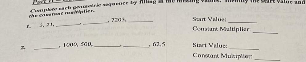 Complete each geometric sequence by filling in the missing values. Identify the start value and 
the constant multiplier. 
1. 3, 21, _,_ , 7203,_ 
_ 
Start Value: 
Constant Multiplier: 
_ 
2. _, 1000, 500, _, _, 62.5 Start Value:_ 
Constant Multiplier:_