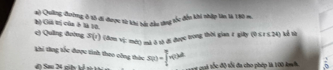 ) Quảng đường ở tô đi được từ khi báu đầu từng tốc đếu khi nhập làn là 180 m. 
b) Giả trị của ở là 10. 
c) Quầng đường S(t) 1 (đơm vị: mét) mã 6 tõ đi được trong thời gian # giây ( (0≤ t≤ 24) ke^(frac 2) tù 
Khi tăng tốc được tính theo công thức S(t)=∈tlimits _0^Nv(t)dt
) Sau 24 giệy kẻ a 
et quá tốc độ tối đa cho phép là 100 km/h.