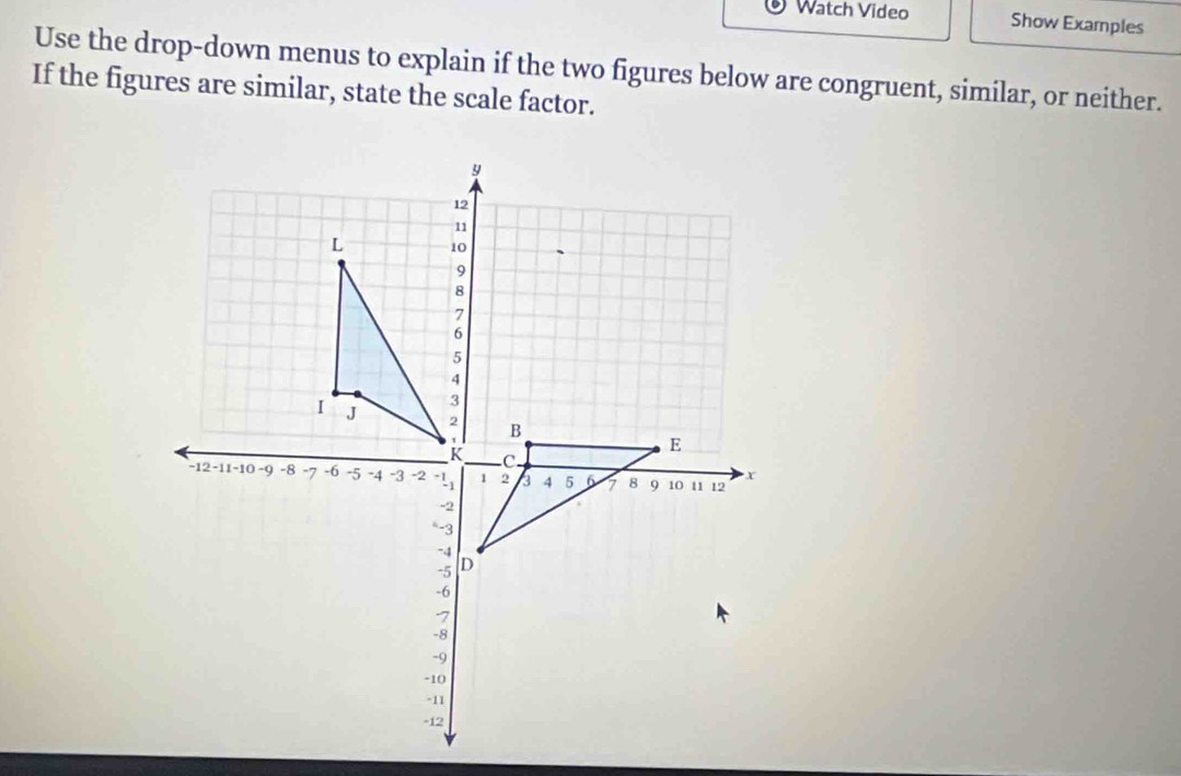 Watch Video Show Examples 
Use the drop-down menus to explain if the two figures below are congruent, similar, or neither. 
If the figures are similar, state the scale factor.