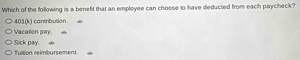 Which of the following is a benefit that an employee can choose to have deducted from each paycheck?
401(k) contribution.
Vacation pay. ab
Sick pay. ab
Tuition reimbursement. ab