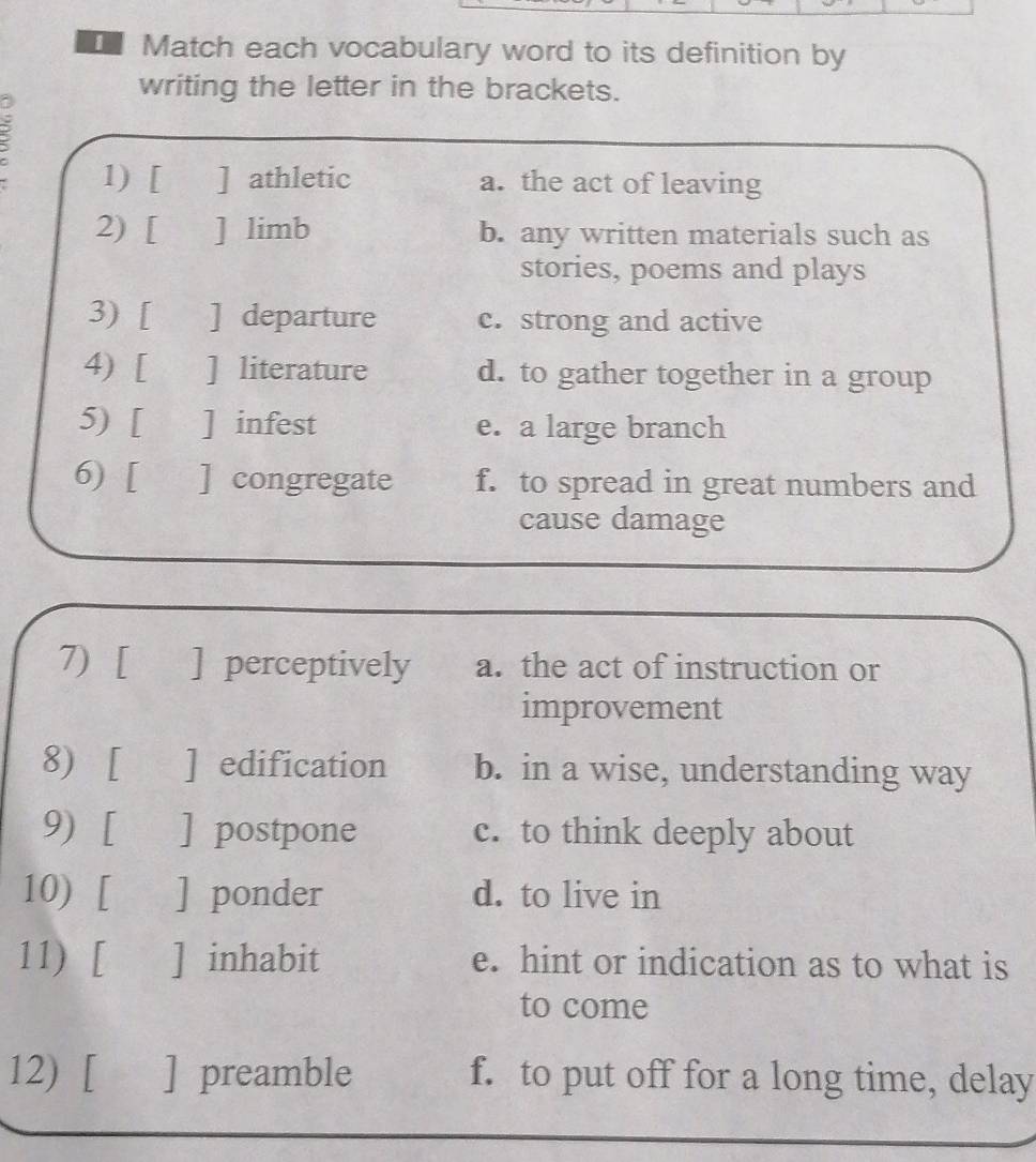 Match each vocabulary word to its definition by
writing the letter in the brackets.
2
1) [ ] athletic a. the act of leaving
2) [ ] limb b. any written materials such as
stories, poems and plays
3) [ ] departure c. strong and active
4) [ ] literature d. to gather together in a group
5) [ ] infest e. a large branch
6) [ ] congregate f. to spread in great numbers and
cause damage
7) [ ] perceptively a. the act of instruction or
improvement
8) [ ] edification b. in a wise, understanding way
9) [ ] postpone c. to think deeply about
10) [ ] ponder d. to live in
11) [ ] inhabit e. hint or indication as to what is
to come
12) [ ] preamble f. to put off for a long time, delay