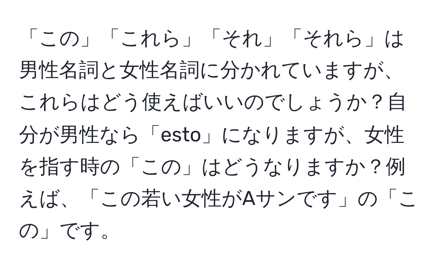 「この」「これら」「それ」「それら」は男性名詞と女性名詞に分かれていますが、これらはどう使えばいいのでしょうか？自分が男性なら「esto」になりますが、女性を指す時の「この」はどうなりますか？例えば、「この若い女性がAサンです」の「この」です。