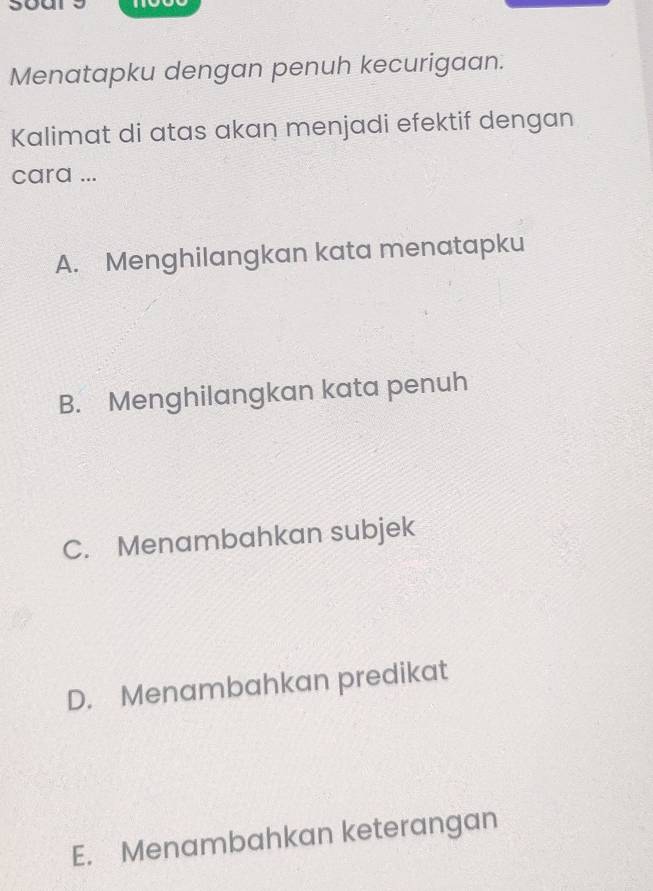 Menatapku dengan penuh kecurigaan.
Kalimat di atas akan menjadi efektif dengan
cara ...
A. Menghilangkan kata menatapku
B. Menghilangkan kata penuh
C. Menambahkan subjek
D. Menambahkan predikat
E. Menambahkan keterangan