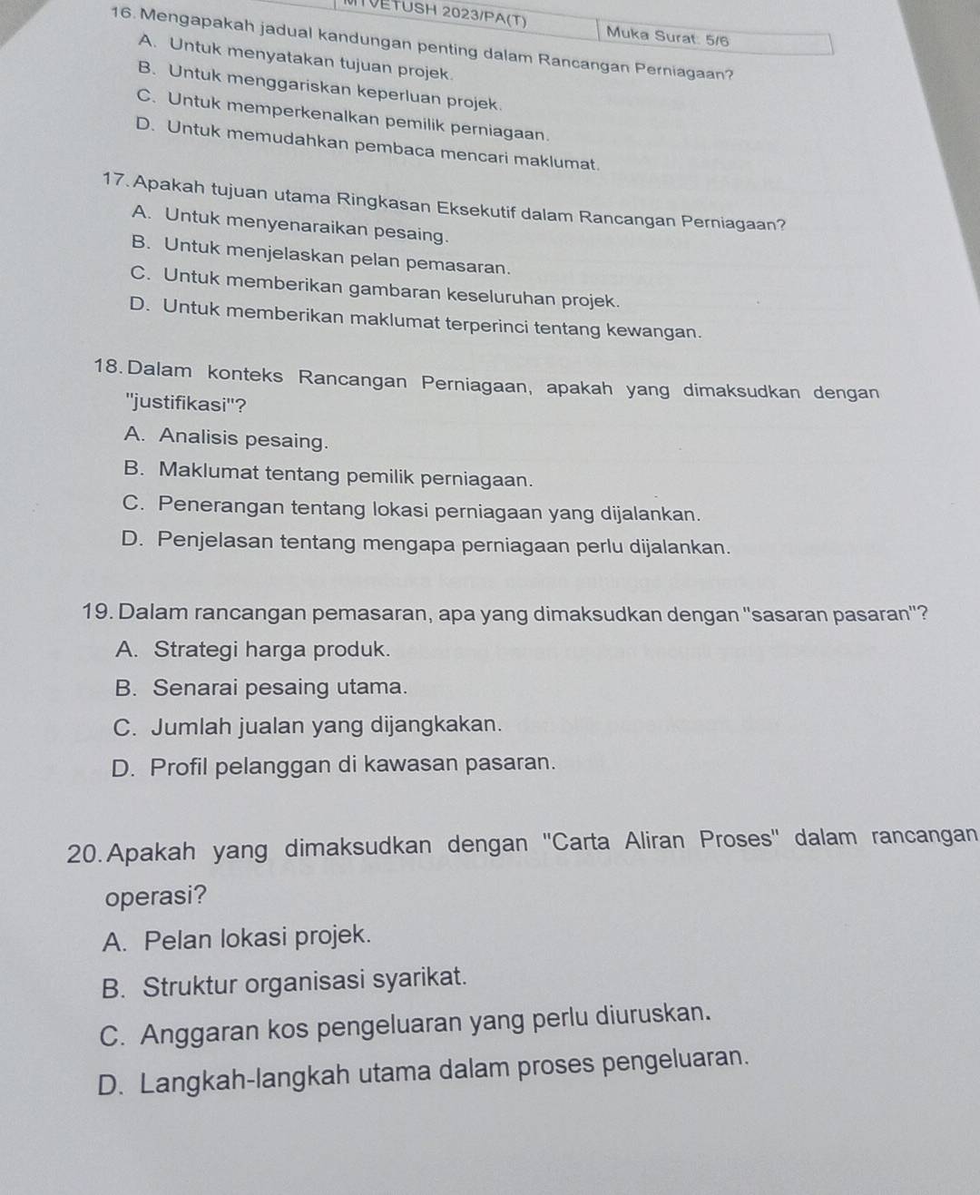 TVETUSH 2023/PA(T) Muka Surat 5/6
16. Mengapakah jadual kandungan penting dalam Rancangan Perniagaan?
A. Untuk menyatakan tujuan projek.
B. Untuk menggariskan keperluan projek.
C. Untuk memperkenalkan pemilik perniagaan.
D. Untuk memudahkan pembaca mencari maklumat.
17. Apakah tujuan utama Ringkasan Eksekutif dalam Rancangan Perniagaan?
A. Untuk menyenaraikan pesaing.
B. Untuk menjelaskan pelan pemasaran.
C. Untuk memberikan gambaran keseluruhan projek.
D. Untuk memberikan maklumat terperinci tentang kewangan.
18. Dalam konteks Rancangan Perniagaan, apakah yang dimaksudkan dengan
''justifikasi''?
A. Analisis pesaing.
B. Maklumat tentang pemilik perniagaan.
C. Penerangan tentang lokasi perniagaan yang dijalankan.
D. Penjelasan tentang mengapa perniagaan perlu dijalankan.
19. Dalam rancangan pemasaran, apa yang dimaksudkan dengan ''sasaran pasaran''?
A. Strategi harga produk.
B. Senarai pesaing utama.
C. Jumlah jualan yang dijangkakan.
D. Profil pelanggan di kawasan pasaran.
20.Apakah yang dimaksudkan dengan ''Carta Aliran Proses'' dalam rancangan
operasi?
A. Pelan lokasi projek.
B. Struktur organisasi syarikat.
C. Anggaran kos pengeluaran yang perlu diuruskan.
D. Langkah-langkah utama dalam proses pengeluaran.