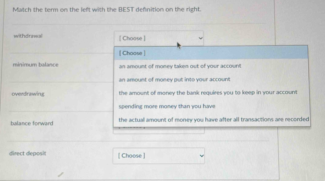 Match the term on the left with the BEST defnition on the right.
withdrawal [ Choose ]
[ Choose ]
minimum balance an amount of money taken out of your account
an amount of money put into your account
overdrawing the amount of money the bank requires you to keep in your account
spending more money than you have
balance forward the actual amount of money you have after all transactions are recorded
direct deposit [ Choose ]