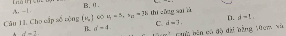Gia trị cục đ
B. 0.
A. -1.
D. d=1. 
Câu 11. Cho cấp số cộng (u_n) có u_1=5, u_12=38 thì công sai là
C. d=3.
B. d=4.
d=2. 10am^2 canh bên có độ dài bằng 10cm và