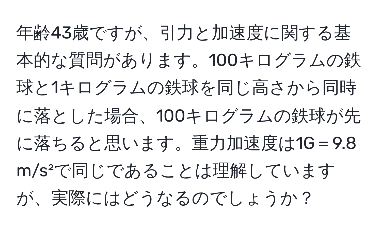 年齢43歳ですが、引力と加速度に関する基本的な質問があります。100キログラムの鉄球と1キログラムの鉄球を同じ高さから同時に落とした場合、100キログラムの鉄球が先に落ちると思います。重力加速度は1G＝9.8 m/s²で同じであることは理解していますが、実際にはどうなるのでしょうか？