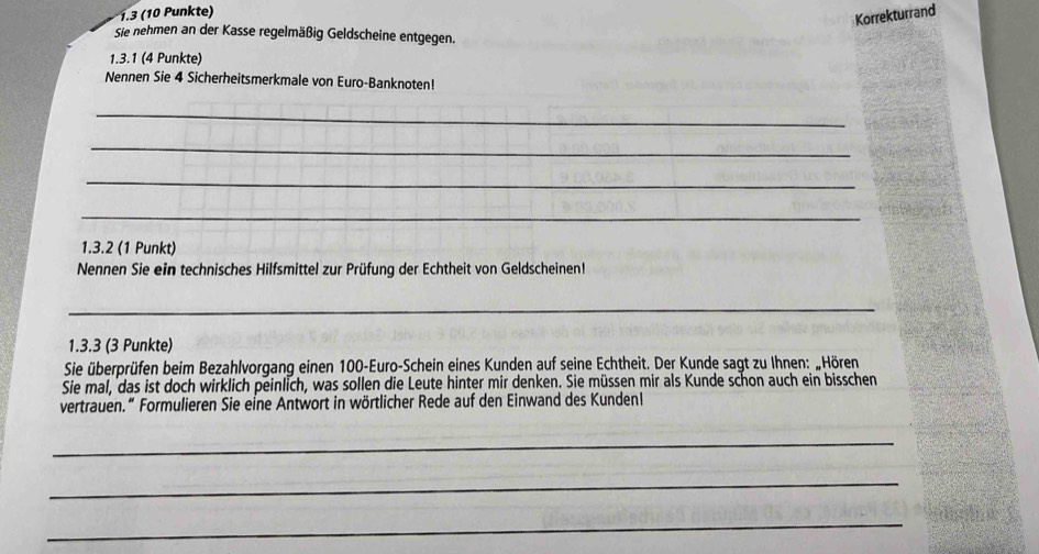 1.3 (10 Punkte) 
Korrekturrand 
Sie nehmen an der Kasse regelmäßig Geldscheine entgegen. 
1.3.1 (4 Punkte) 
Nennen Sie 4 Sicherheitsmerkmale von Euro-Banknoten! 
_ 
_ 
_ 
_ 
1.3.2 (1 Punkt) 
Nennen Sie ein technisches Hilfsmittel zur Prüfung der Echtheit von Geldscheinen! 
_ 
1.3.3 (3 Punkte) 
Sie überprüfen beim Bezahlvorgang einen 100 -Euro-Schein eines Kunden auf seine Echtheit. Der Kunde sagt zu Ihnen: „Hören 
Sie mal, das ist doch wirklich peinlich, was sollen die Leute hinter mir denken. Sie müssen mir als Kunde schon auch ein bisschen 
vertrauen.“ Formulieren Sie eine Antwort in wörtlicher Rede auf den Einwand des Kundenl 
_ 
_ 
_