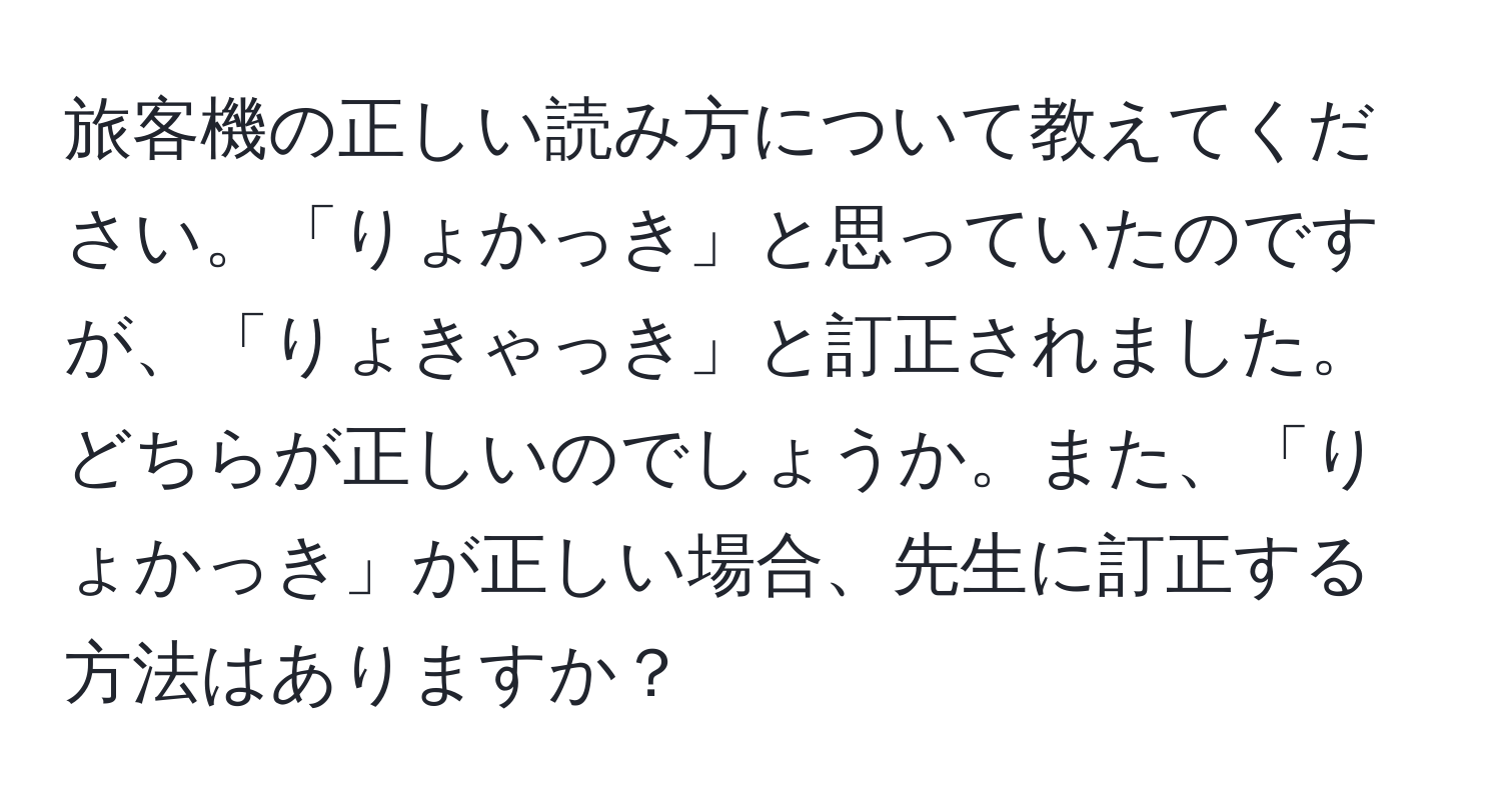 旅客機の正しい読み方について教えてください。「りょかっき」と思っていたのですが、「りょきゃっき」と訂正されました。どちらが正しいのでしょうか。また、「りょかっき」が正しい場合、先生に訂正する方法はありますか？