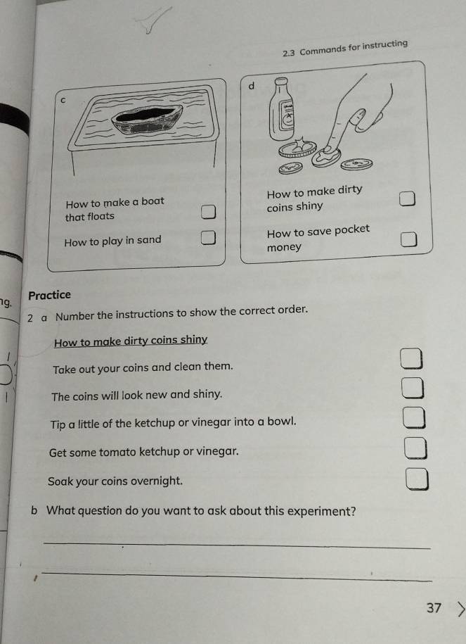 2.3 Commands for instructing 
How to make a boat How to make dirty 
that floats coins shiny 
How to play in sand How to save pocket 
money 
Practice 
1g. 
2 a Number the instructions to show the correct order. 
How to make dirty coins shiny 
Take out your coins and clean them. 
The coins will look new and shiny. 
Tip a little of the ketchup or vinegar into a bowl. 
Get some tomato ketchup or vinegar. 
Soak your coins overnight. 
b What question do you want to ask about this experiment? 
_ 
1 
_ 
37