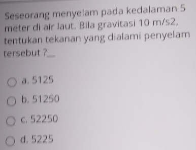 Seseorang menyelam pada kedalaman 5
meter di air laut. Bila gravitasi 10 m/s2,
tentukan tekanan yang dialami penyelam
tersebut ?_
a. 5125
b. 51250
c. 52250
d. 5225