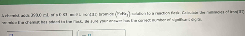 A chemist adds 390.0 mL of a 0.83 mol/L iron(III) bromide (FeBr_3) solution to a reaction flask. Calculate the millimoles of iron(III) 
bromide the chemist has added to the flask. Be sure your answer has the correct number of significant digits. 
n