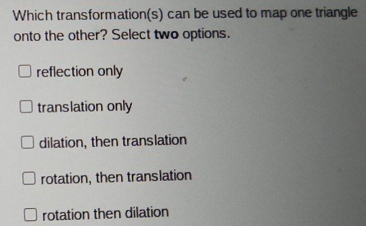 Which transformation(s) can be used to map one triangle
onto the other? Select two options.
reflection only
translation only
dilation, then translation
rotation, then translation
rotation then dilation