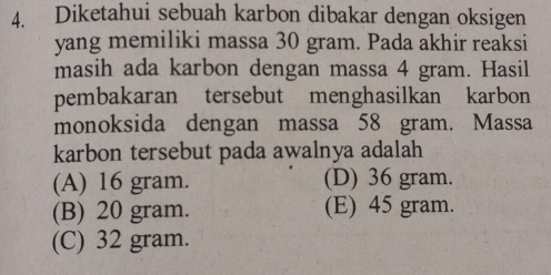 Diketahui sebuah karbon dibakar dengan oksigen
yang memiliki massa 30 gram. Pada akhir reaksi
masih ada karbon dengan massa 4 gram. Hasil
pembakaran tersebut menghasilkan karbon
monoksida dengan massa 58 gram. Massa
karbon tersebut pada awalnya adalah
(A) 16 gram. (D) 36 gram.
(B) 20 gram. (E) 45 gram.
(C) 32 gram.