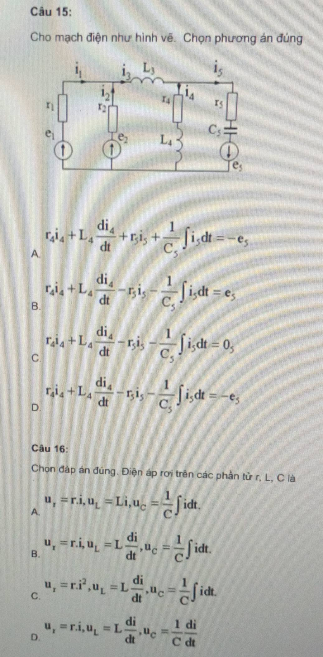 Cho mạch điện như hình vẽ. Chọn phương án đúng
A. r_4i_4+L_4frac di_4dt+r_5i_5+frac 1C_5∈t i_5dt=-e_5
B. r_4i_4+L_4frac di_4dt-r_5i_5-frac 1C_5∈t i_5dt=e_5
C. r_4i_4+L_4frac di_4dt-r_5i_5-frac 1C_5∈t i_5dt=0_5
D. r_4i_4+L_4frac di_4dt-r_5i_5-frac 1C_5∈t i_5dt=-e_5
Câu 16:
Chọn đáp án đúng. Điện áp rơi trên các phần tử r, L, C là
A. u_r=r.i,u_L=Li,u_C= 1/C ∈t idt.
B. u_r=r.i,u_L=L di/dt ,u_C= 1/C ∈t idt.
C. u_r=r.i^2,u_L=L di/dt ,u_C= 1/C ∈t
i_Q
D. u_r=r.i,u_L=L di/dt ,u_c= 1/C  di/dt 