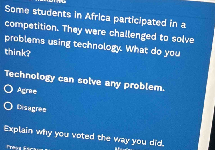 Some students in Africa participated in a
competition. They were challenged to solve
problems using technology. What do you
think?
Technology can solve any problem.
Agree
Disagree
Explain why you voted the way you did.
Press Esc