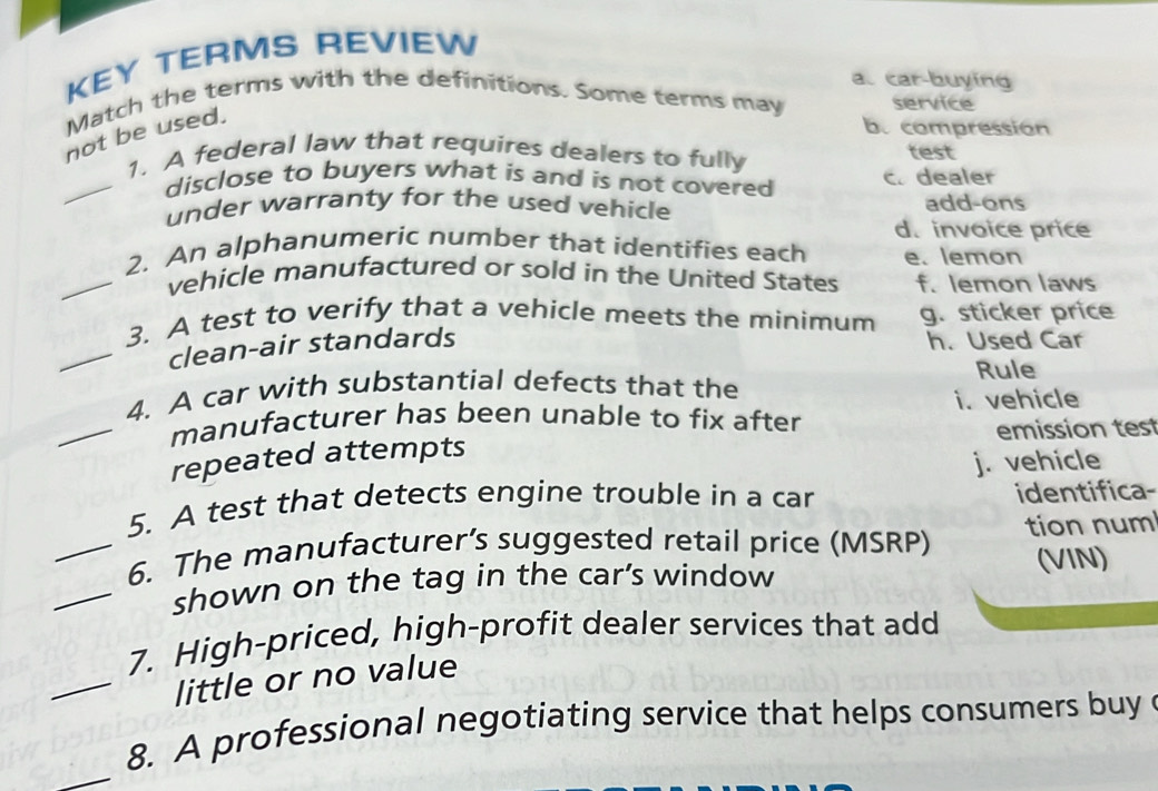 KEY TERMS REVIEW
a. car-buying
Match the terms with the definitions. Some terms may service
not be used.
by compression
1. A federal law that requires dealers to fully test
_disclose to buyers what is and is not covered c. dealer
under warranty for the used vehicle add-ons
d. invoice price
2. An alphanumeric number that identifies each e. lemon
_vehicle manufactured or sold in the United States f. lemon laws
3. A test to verify that a vehicle meets the minimum g. sticker price
_clean-air standards h. Used Car
4. A car with substantial defects that the Rule
_manufacturer has been unable to fix after i. vehicle
emission test
repeated attempts
j. vehicle
5. A test that detects engine trouble in a car identifica-
_6. The manufacturer’s suggested retail price (MSRP) tion num
_shown on the tag in the car’s window (VIN)
7. High-priced, high-profit dealer services that add
_little or no value
_
8. A professional negotiating service that helps consumers buy