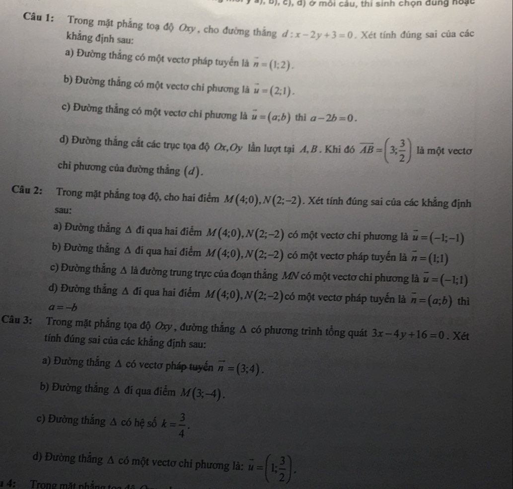 4), b), c), d) ở môi câu, thi sinh chọn dung noặc
Câu 1: Trong mặt phẳng toạ độ Oxy, cho đường thắng d : :x-2y+3=0. Xét tính đúng sai của các
khẳng định sau:
a) Đường thẳng có một vectơ pháp tuyến là overline n=(1;2).
b) Đường thẳng có một vectơ chi phương là vector u=(2;1).
c) Đường thẳng có một vectơ chi phương là vector u=(a;b) thì a-2b=0.
d) Đường thắng cắt các trục tọa độ Ox,Oy lần lượt tại A, B. Khi đó overline AB=(3; 3/2 ) là một vectơ
chi phương của đường thẳng (d).
Câu 2: Trong mặt phẳng toạ độ, cho hai điểm M(4;0),N(2;-2). Xét tính đúng sai của các khẳng định
sau:
a) Đường thẳng △ di qua hai điểm M(4;0),N(2;-2) có một vectơ chỉ phương là vector u=(-1;-1)
b) Đường thắng △ đi qua hai điểm M(4;0),N(2;-2) có một vectơ pháp tuyến là overline n=(1;1)
c) Đường thẳng △ l_2 à đường trung trực của đoạn thẳng MN có một vectơ chi phương là overline u=(-1;1)
d) Đường thắng △ di qua hai điểm M(4;0),N(2;-2) có một vectơ pháp tuyến là vector n=(a;b) thì
a=-b
Câu 3: Trong mặt phẳng tọa độ Oxy , đường thắng △ co phương trình tổng quát 3x-4y+16=0. Xét
tính đúng sai của các khẳng định sau:
a) Đường thắng △ chat o vectơ pháp tuyến overline n=(3;4).
b) Đường thắng △ di qua điểm M(3;-4).
c) Đường thắng △ c6 hệ số k= 3/4 .
d) Đường thắng △ co một vectơ chi phương là: overline u=(1; 3/2 ).
1 4: Trong mặt nhắng