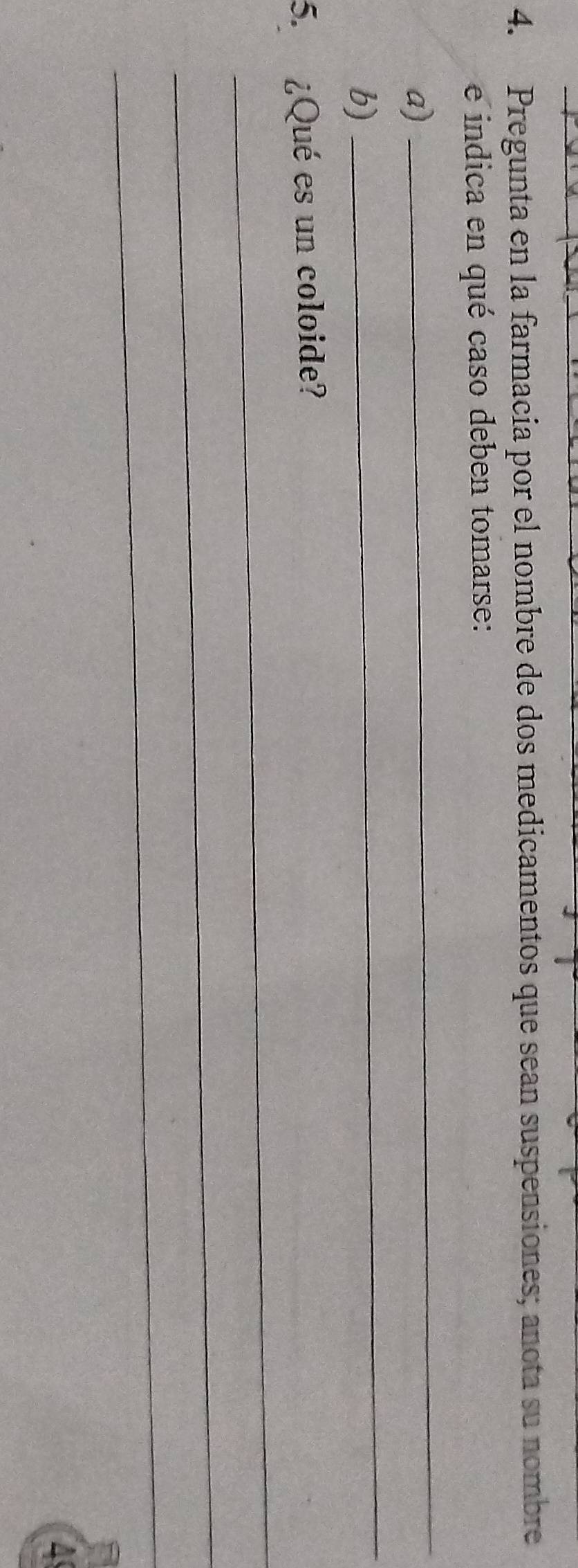 Pregunta en la farmacia por el nombre de dos medicamentos que sean suspensiones; anota su nombre 
e indica en qué caso deben tomarse: 
_ 
_ 
a) 
b) 
_ 
5. ¿Qué es un coloide? 
_ 
_ 
4