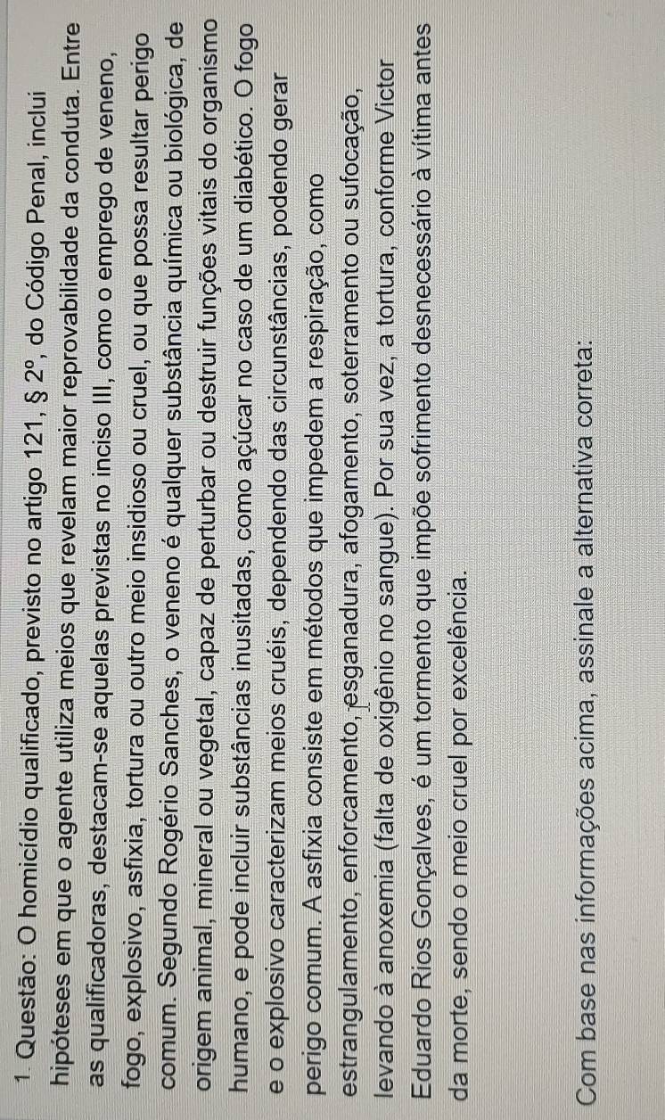 homicídio qualificado, previsto no artigo 121, $2° , do Código Penal, inclui 
hipóteses em que o agente utiliza meios que revelam maior reprovabilidade da conduta. Entre 
as qualificadoras, destacam-se aquelas previstas no inciso III, como o emprego de veneno, 
fogo, explosivo, asfixia, tortura ou outro meio insidioso ou cruel, ou que possa resultar perigo 
comum. Segundo Rogério Sanches, o veneno é qualquer substância química ou biológica, de 
origem animal, mineral ou vegetal, capaz de perturbar ou destruir funções vitais do organismo 
humano, e pode incluir substâncias inusitadas, como açúcar no caso de um diabético. O fogo 
e o explosivo caracterizam meios cruéis, dependendo das circunstâncias, podendo gerar 
perigo comum. A asfixia consiste em métodos que impedem a respiração, como 
estrangulamento, enforcamento, esganadura, afogamento, soterramento ou sufocação, 
levando à anoxemia (falta de oxigênio no sangue). Por sua vez, a tortura, conforme Victor 
Eduardo Rios Gonçalves, é um tormento que impõe sofrimento desnecessário à vítima antes 
da morte, sendo o meio cruel por excelência. 
Com base nas informações acima, assinale a alternativa correta: