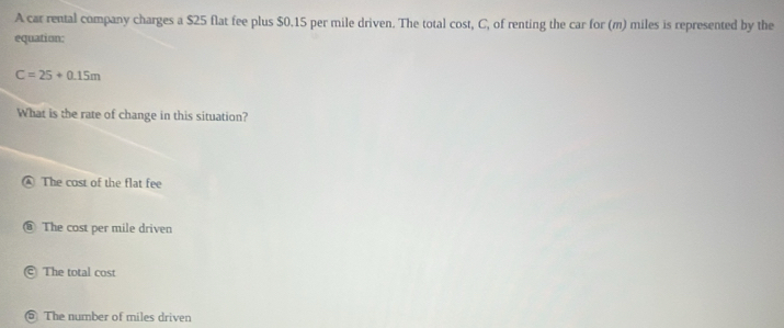 A car rental company charges a $25 flat fee plus $0.15 per mile driven. The total cost, C, of renting the car for (m) miles is represented by the
equation:
C=25+0.15m
What is the rate of change in this situation?
④ The cost of the flat fee
The cost per mile driven
@ The total cost
5 The number of miles driven