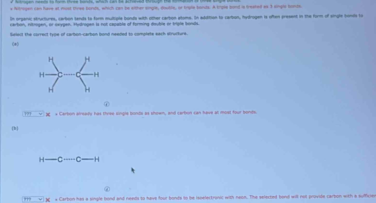 Nitrogen needs to form three bonds, which can be achieved through the formation of tire s 
v Nitrogen can have at most three bonds, which can be either single, double, or triple bonds. A triple bond is treated as 3 single bonds. 
In organic structures, carbon tends to form multiple bonds with other carbon atoms. In addition to carbon, hydrogen is often present in the form of single bonds to 
carbon, nitrogen, or oxygen. Hydrogen is not capable of forming double or triple bonds. 
Select the correct type of carbon-carbon bond needed to complete each structure. 
(o) 
⑥ 
??? X * Carbon already has three single bonds as shown, and carbon can have at most four bonds. 
(b) 
H C C H 
??? × * Carbon has a single bond and needs to have four bonds to be isoelectronic with neon. The selected bond will not provide carbon with a sufficier