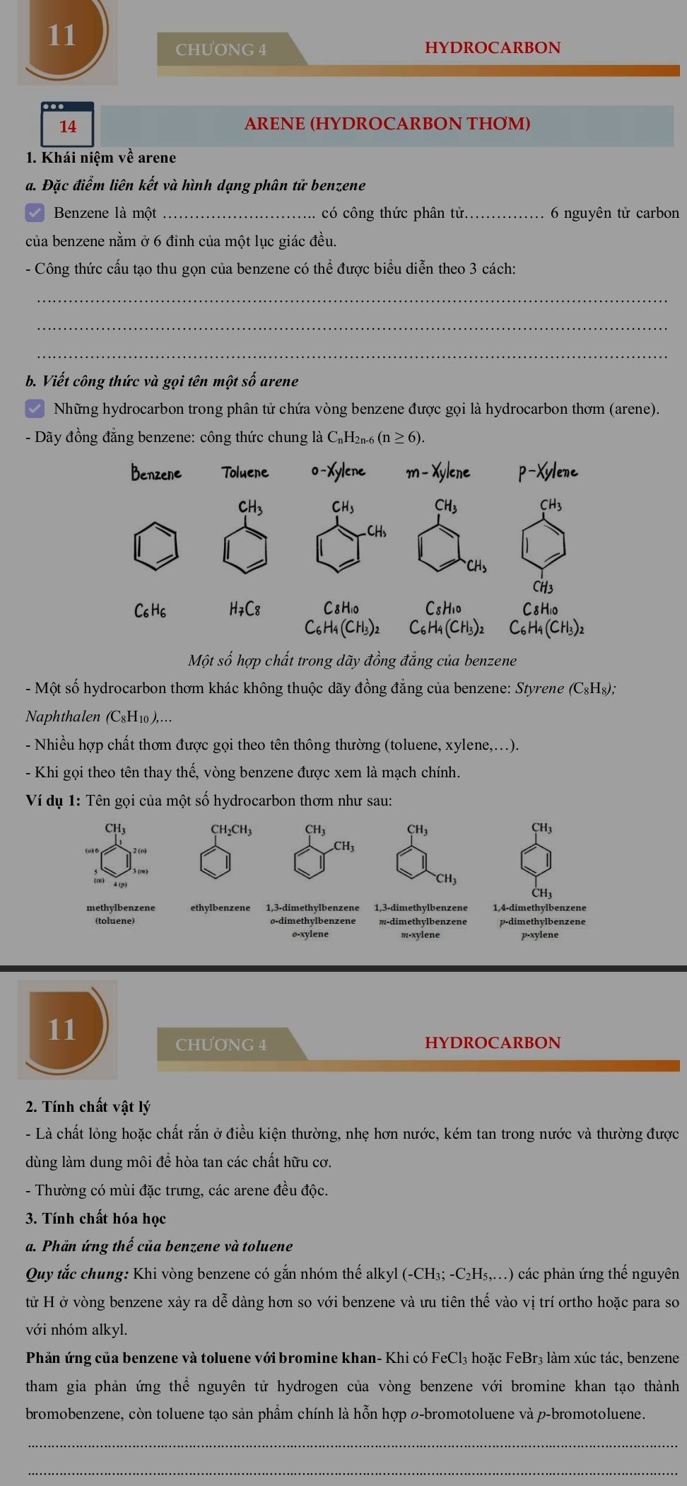 CHƯONG 4 HYDROCARBON
14 ARENE (HYDROCARBON THOM)
1. Khái niệm về arene
a. Đặc điểm liên kết và hình dạng phân tử benzene
Benzene là một _có công thức phân tử._  6 nguyên tử carbon
của benzene nằm ở 6 đỉnh của một lục giác đều.
- Công thức cấu tạo thu gọn của benzene có thể được biểu diễn theo 3 cách:
_
_
_
b. Viết công thức và gọi tên một số arene
Những hydrocarbon trong phân tử chứa vòng benzene được gọi là hydrocarbon thơm (arene).
- Dãy đồng đẳng benzene: công thức chung là C_nH_2n-6(n≥ 6).
Một số hợp chất trong dãy đồng đẳng của benzene
-  Một số hydrocarbon thơm khác không thuộc dãy đồng đẳng của benzene: Styrene ở C_8H_8).
Naphthalen (C8H₁0),…
- Nhiều hợp chất thơm được gọi theo tên thông thường (toluene, xylene,...).
- Khi gọi theo tên thay thế, vòng benzene được xem là mạch chính.
Ví dụ 1: Tên gọi của một số hydrocarbon thơm như sau:
CH3 CH₂CH3 CH3 CH3 CH3
CH₃
CH3
methylbenzene ethylbenzene 1,3-dimethylbenzene 1,3-dimethylbenzene 1,4-dimethylbenzene
(toluene) o-dimethylbenzene m-dimethylbenzene p-dimethylbenzene
o-xylene m-xylene p-xylene
11
CHƯơNG 4 HYDROCARBON
2. Tính chất vật lý
-  Là chất lỏng hoặc chất rắn ở điều kiện thường, nhẹ hơn nước, kém tan trong nước và thường được
dùng làm dung môi để hòa tan các chất hữu cơ.
- Thường có mùi đặc trưng, các arene đều độc.
3. Tính chất hóa học
a. Phần ứng thế của benzene và toluene
Quy tắc chung: Khi vòng benzene có gắn nhóm thế alkyl (-CH_3;-C_2H_5,...) các phản ứng thế nguyên
tử H ở vòng benzene xảy ra dễ dàng hơn so với benzene và ưu tiên thế vào vị trí ortho hoặc para so
với nhóm alkyl.
Phản ứng của benzene và toluene với bromine khan- Khi có FeCl₃ hoặc FeBr₃ làm xúc tác, benzene
tham gia phản ứng thể nguyên tử hydrogen của vòng benzene với bromine khan tạo thành
bromobenzene, còn toluene tạo sản phẩm chính là hỗn hợp 0-bromotoluene và p-bromotoluene.
_
_