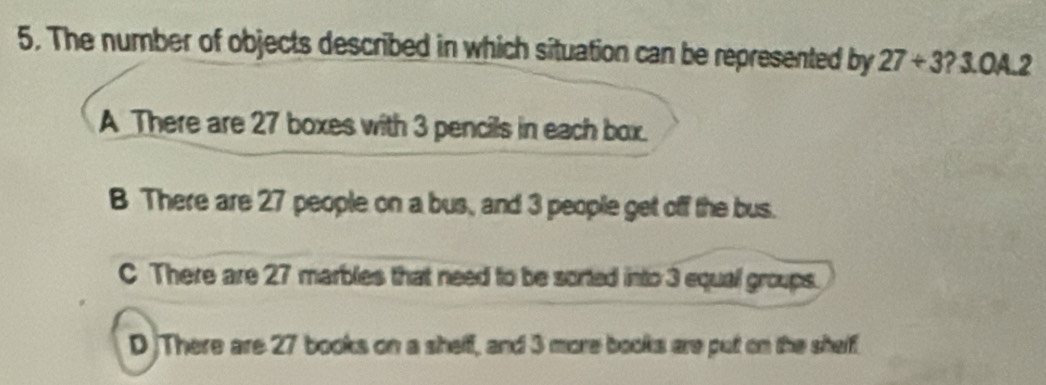 The number of objects described in which situation can be represented by 27/ 3 ? 3.OA.2
A_There are 27 boxes with 3 pencils in each box.
B There are 27 people on a bus, and 3 people get off the bus.
C There are 27 marbles that need to be sorted into 3 equal groups.
D There are 27 books on a shelf, and 3 more books are put on the shelf