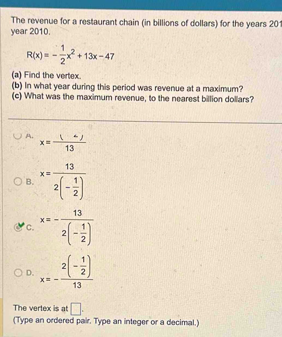 The revenue for a restaurant chain (in billions of dollars) for the years 201
year 2010.
R(x)=- 1/2 x^2+13x-47
(a) Find the vertex.
(b) In what year during this period was revenue at a maximum?
(c) What was the maximum revenue, to the nearest billion dollars?
A. x=frac (
B. x=frac 132(- 1/2 )
C. x=-frac 132(- 1/2 )
D. x=-frac 2(- 1/2 )13
The vertex is at □. 
(Type an ordered pair. Type an integer or a decimal.)