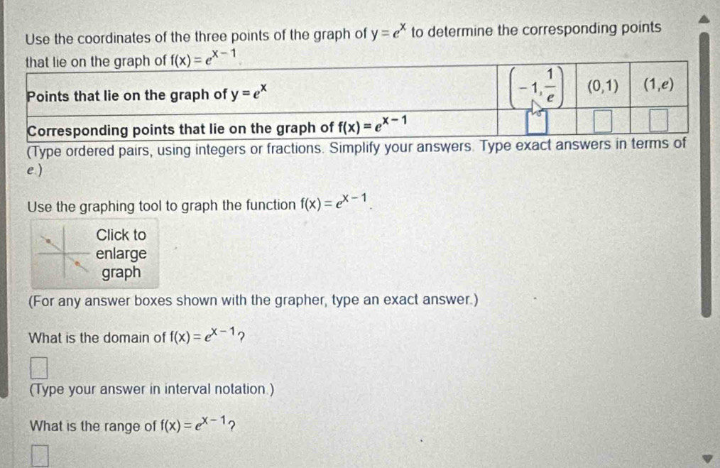 Use the coordinates of the three points of the graph of y=e^x to determine the corresponding points
(Type ordered pairs, using integers or fractions. Simplify your answers. Type exact answers in
e )
Use the graphing tool to graph the function f(x)=e^(x-1).
Click to
enlarge
graph
(For any answer boxes shown with the grapher, type an exact answer.)
What is the domain of f(x)=e^(x-1) ?
(Type your answer in interval notation.)
What is the range of f(x)=e^(x-1) ?