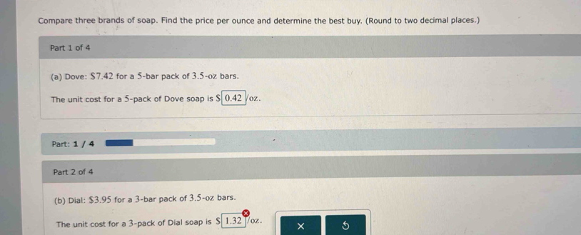 Compare three brands of soap. Find the price per ounce and determine the best buy. (Round to two decimal places.) 
Part 1 of 4 
(a) Dove: $7.42 for a 5 -bar pack of 3.5-oz bars. 
The unit cost for a 5 -pack of Dove soap is $ 0.42 /oz. 
Part: 1 / 4 
Part 2 of 4 
(b) Dial: $3.95 for a 3 -bar pack of 3.5-oz bars. 
The unit cost for a 3 -pack of Dial soap is $ 1.32 /oz. ×