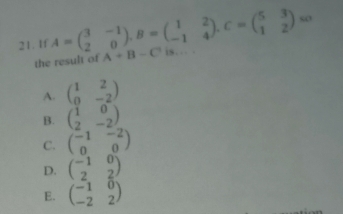 so
21. If A=beginpmatrix 3&-1 2&0endpmatrix , B=beginpmatrix 1&2 -1&4endpmatrix. C=beginpmatrix 5&3 1&2endpmatrix A+B-C is… .
the result of
A. beginpmatrix 1&2 0&-2endpmatrix
B. beginpmatrix 1&0 2&-2endpmatrix
C. beginpmatrix -1&-2 0&0endpmatrix
D. beginpmatrix -1&0 2&2endpmatrix
E. beginpmatrix -1&0 -2&2endpmatrix