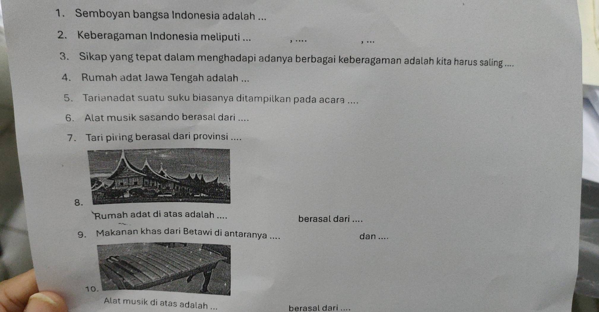 Semboyan bangsa Indonesia adalah ... 
2. Keberagaman Indonesia meliputi ... , … 
3. Sikap yang tepat dalam menghadapi adanya berbagai keberagaman adalah kita harus saling .... 
4. Rumah adat Jawa Tengah adalah ... 
5. Tarianadat suatu suku biasanya ditampilkan pada acara .... 
6. Alat musik sasando berasal dari .... 
7. Tari piring berasal dari provinsi .... 
8. 
Rumah adat di atas adalah .... berasal dari .... 
9. Makanan khas dari Betawi di antaranya .... …_ 
dan 
Alat musik di atas adalah ... 
berasal dari ....