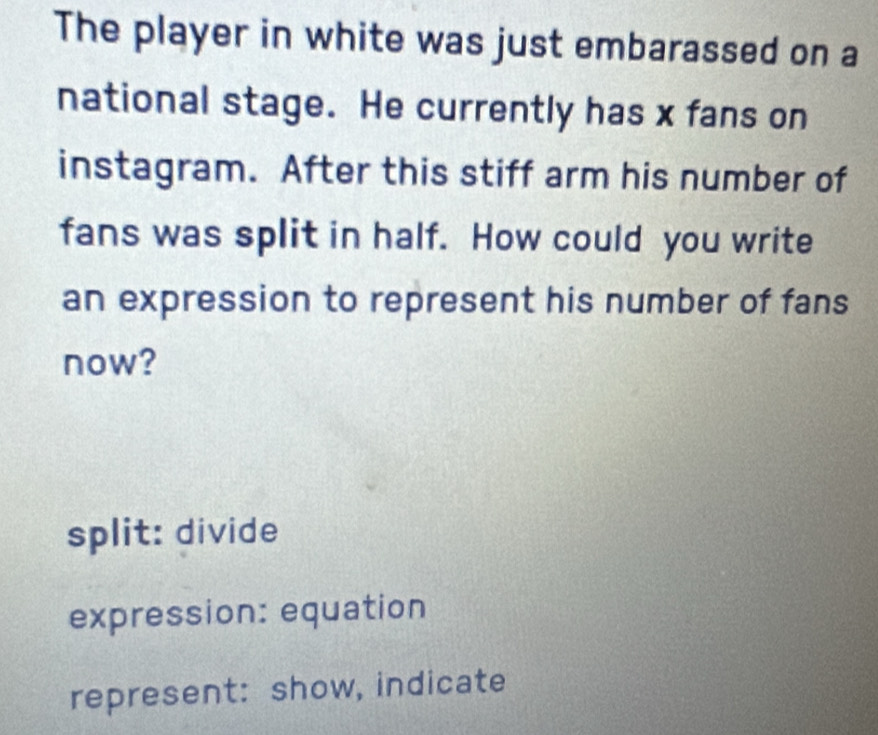 The player in white was just embarassed on a
national stage. He currently has x fans on
instagram. After this stiff arm his number of
fans was split in half. How could you write
an expression to represent his number of fans
now?
split: divide
expression: equation
represent: show, indicate