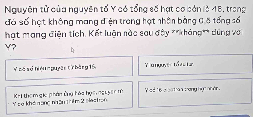 Nguyên tử của nguyên tố Y có tổng số hạt cơ bản là 48, trong
đó số hạt không mang điện trong hạt nhân bằng 0, 5 tổng số
hạt mang điện tích. Kết luận nào sau đây **không** đúng với
Y?
Y có số hiệu nguyên tử bằng 16. Y là nguyên tố sulfur.
Khi tham gia phản ứng hóa học, nguyên tử Y có 16 electron trong hạt nhân.
Y có khả năng nhận thêm 2 electron.