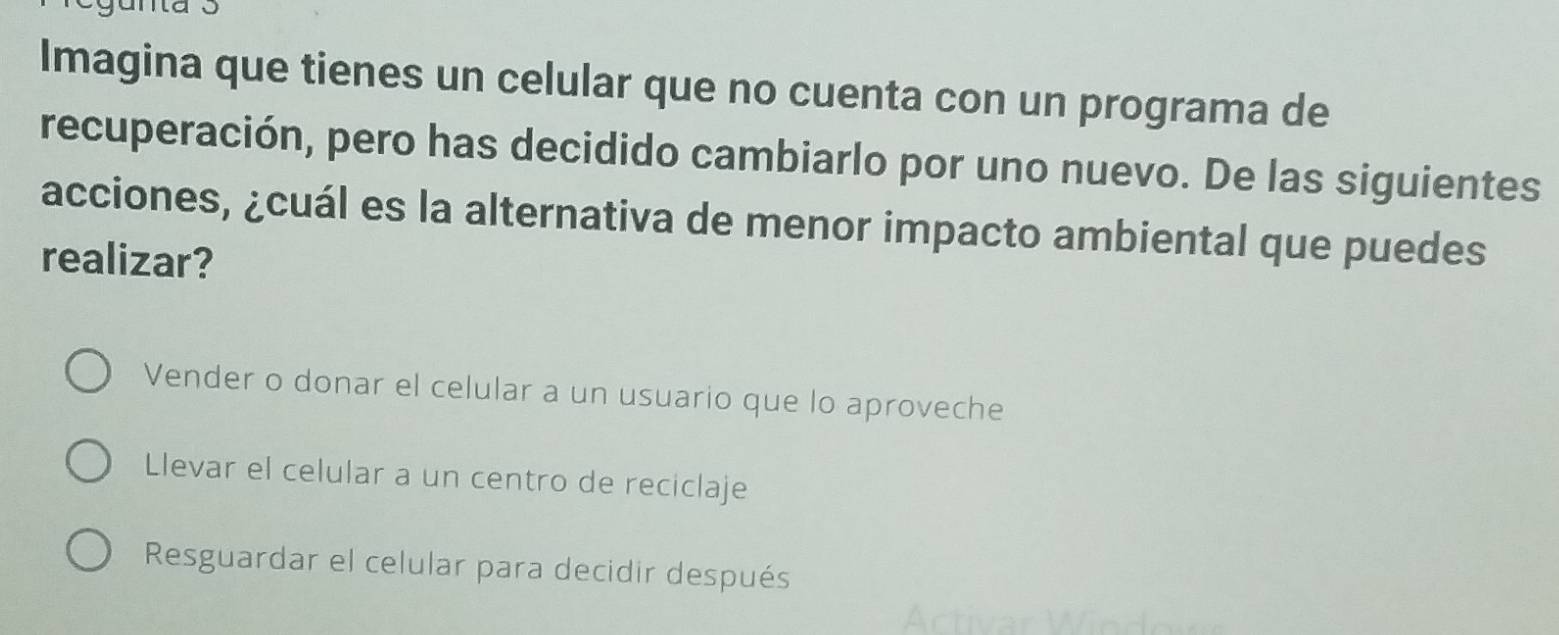 Imagina que tienes un celular que no cuenta con un programa de
recuperación, pero has decidido cambiarlo por uno nuevo. De las siguientes
acciones, ¿cuál es la alternativa de menor impacto ambiental que puedes
realizar?
Vender o donar el celular a un usuario que lo aproveche
Llevar el celular a un centro de reciclaje
Resguardar el celular para decidir después