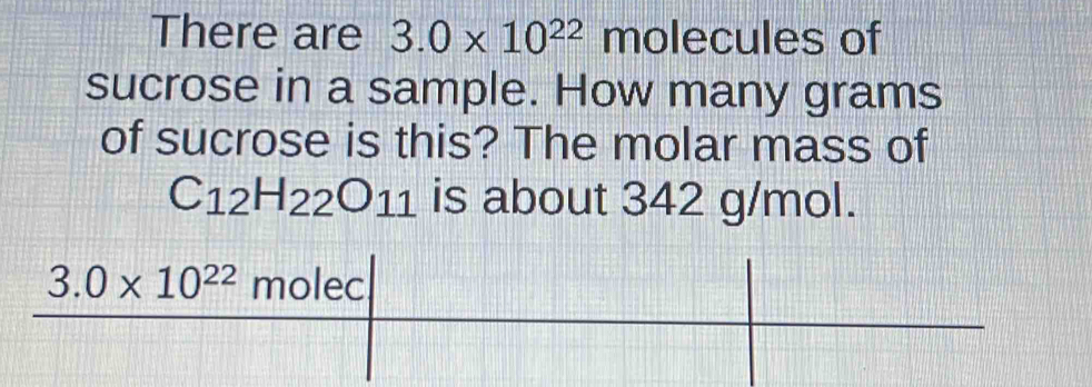 There are 3.0* 10^(22) molecules of 
sucrose in a sample. How many grams
of sucrose is this? The molar mass of
C_12H_22O_11 is about 342 g/mol.
3.0* 10^(22)