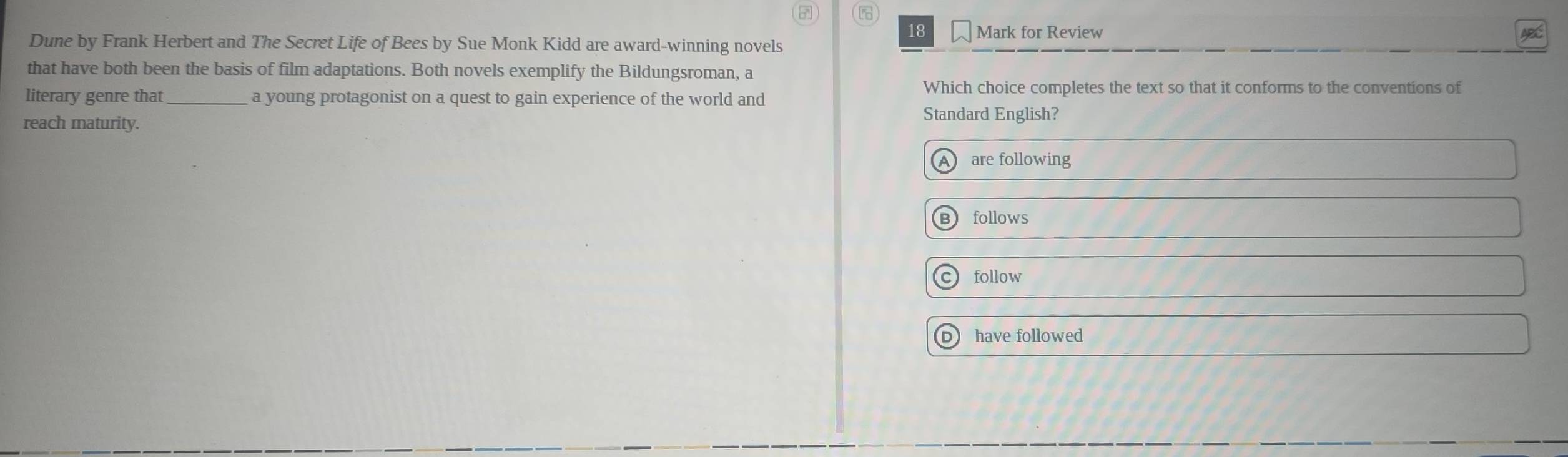 for Review APC
Dune by Frank Herbert and The Secret Life of Bees by Sue Monk Kidd are award-winning novels
that have both been the basis of film adaptations. Both novels exemplify the Bildungsroman, a
Which choice completes the text so that it conforms to the conventions of
literary genre that _a young protagonist on a quest to gain experience of the world and
reach maturity.
Standard English?
A are following
follows
follow
p have followed