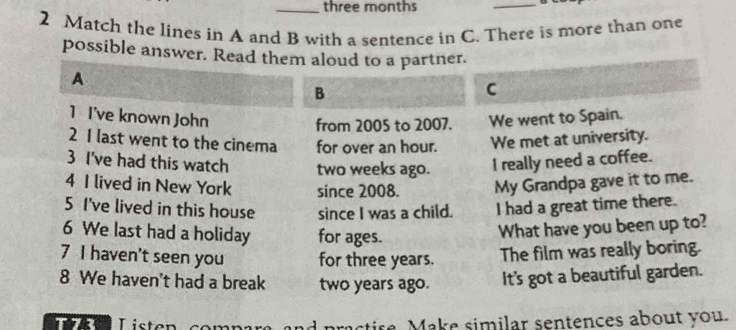 three months 
_ 
2 Match the lines in A and B with a sentence in C. There is more than one 
possible answer. Read them aloud to a partner. 
A 
B 
C 
1 I've known John We went to Spain. 
from 2005 to 2007. 
2 1 last went to the cinema for over an hour. We met at university. 
3 I've had this watch two weeks ago. I really need a coffee. 
4 I lived in New York since 2008. My Grandpa gave it to me. 
5 I've lived in this house since I was a child. I had a great time there. 
6 We last had a holiday for ages. 
What have you been up to? 
7 I haven't seen you for three years. The film was really boring. 
8 We haven't had a break two years ago. It's got a beautiful garden. 
T72 Listen practire Make similar sentences about you.