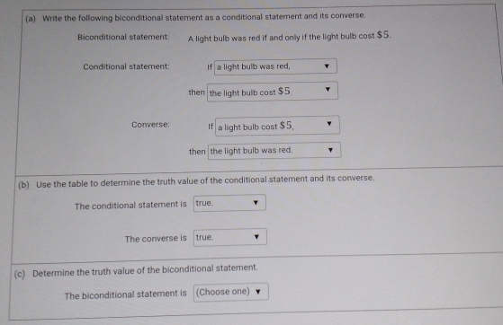 Write the following biconditional statement as a conditional statement and its converse. 
Biconditional statement: A light bulb was red if and only if the light bulb cost $5. 
Conditional statement: If a light bulb was red, 
then the light bulb cost $5. 
Converse: If a light bulb cost $5, 
then the light bulb was red. 
(b) Use the table to determine the truth value of the conditional statement and its converse. 
The conditional statement is true. 
The converse is true. 
(c) Determine the truth value of the biconditional statement. 
The biconditional statement is (Choose one)